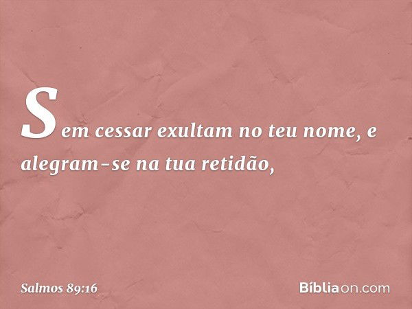 Sem cessar exultam no teu nome,
e alegram-se na tua retidão, -- Salmo 89:16