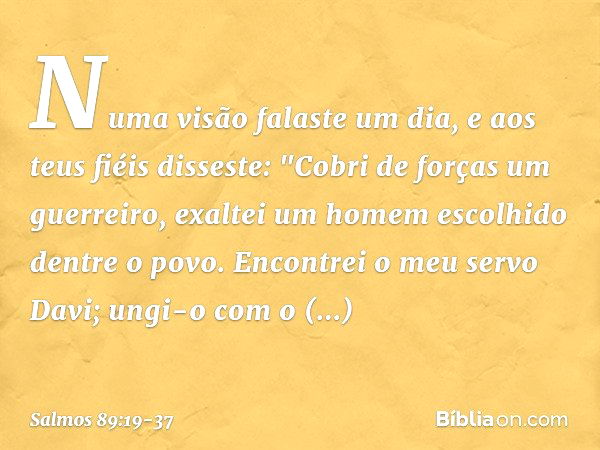 Numa visão falaste um dia,
e aos teus fiéis disseste:
"Cobri de forças um guerreiro,
exaltei um homem escolhido dentre o povo. Encontrei o meu servo Davi;
ungi-