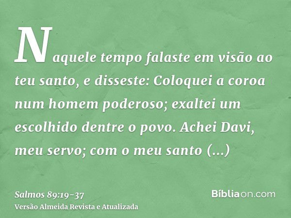 Naquele tempo falaste em visão ao teu santo, e disseste: Coloquei a coroa num homem poderoso; exaltei um escolhido dentre o povo.Achei Davi, meu servo; com o me