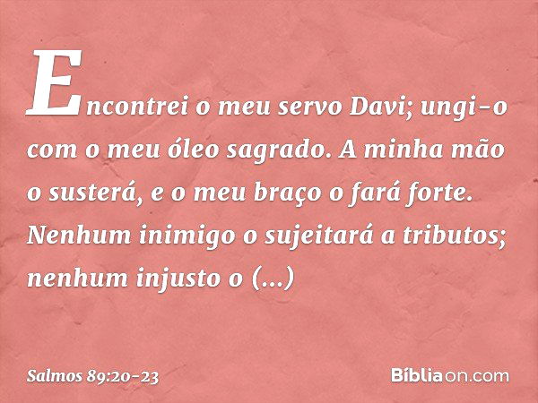 Encontrei o meu servo Davi;
ungi-o com o meu óleo sagrado. A minha mão o susterá,
e o meu braço o fará forte. Nenhum inimigo o sujeitará a tributos;
nenhum inju