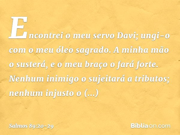 Encontrei o meu servo Davi;
ungi-o com o meu óleo sagrado. A minha mão o susterá,
e o meu braço o fará forte. Nenhum inimigo o sujeitará a tributos;
nenhum inju