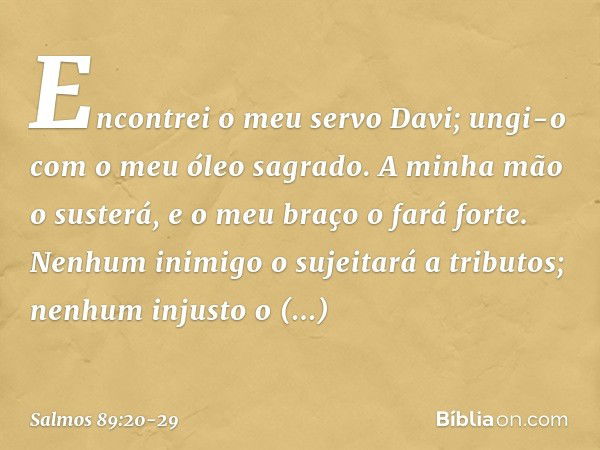 Encontrei o meu servo Davi;
ungi-o com o meu óleo sagrado. A minha mão o susterá,
e o meu braço o fará forte. Nenhum inimigo o sujeitará a tributos;
nenhum inju