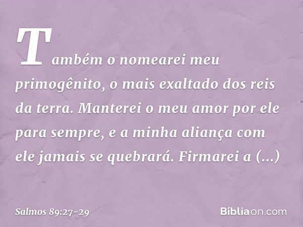 Também o nomearei meu primogênito,
o mais exaltado dos reis da terra. Manterei o meu amor por ele para sempre,
e a minha aliança com ele jamais se quebrará. Fir