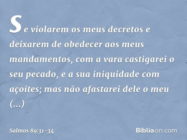 se violarem os meus decretos
e deixarem de obedecer aos meus mandamentos, com a vara castigarei o seu pecado,
e a sua iniquidade com açoites; mas não afastarei 