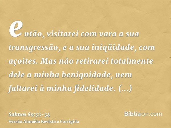 então, visitarei com vara a sua transgressão, e a sua iniqüidade, com açoites.Mas não retirarei totalmente dele a minha benignidade, nem faltarei à minha fideli