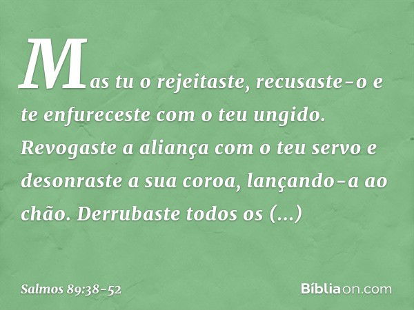 Mas tu o rejeitaste, recusaste-o
e te enfureceste com o teu ungido. Revogaste a aliança com o teu servo
e desonraste a sua coroa, lançando-a ao chão. Derrubaste