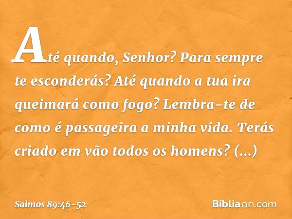 Até quando, Senhor?
Para sempre te esconderás?
Até quando a tua ira queimará como fogo? Lembra-te de como é passageira a minha vida.
Terás criado em vão todos o