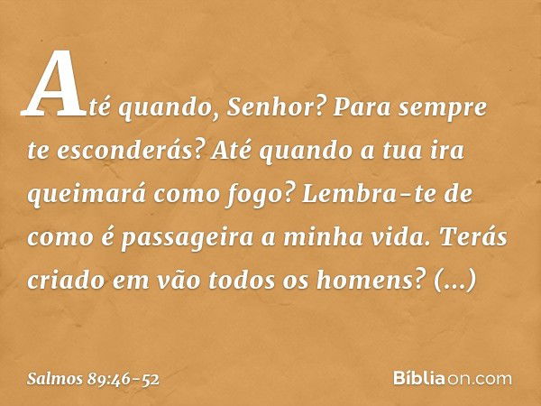 Até quando, Senhor?
Para sempre te esconderás?
Até quando a tua ira queimará como fogo? Lembra-te de como é passageira a minha vida.
Terás criado em vão todos o