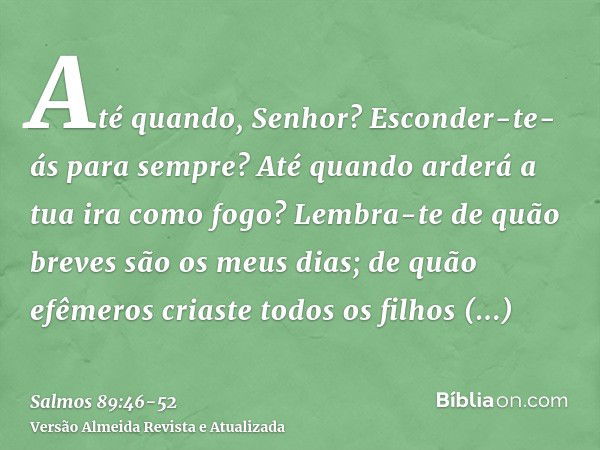 Até quando, Senhor? Esconder-te-ás para sempre? Até quando arderá a tua ira como fogo?Lembra-te de quão breves são os meus dias; de quão efêmeros criaste todos 