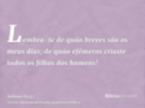 Lembra-te de quão breves são os meus dias; de quão efêmeros criaste todos os filhos dos homens!