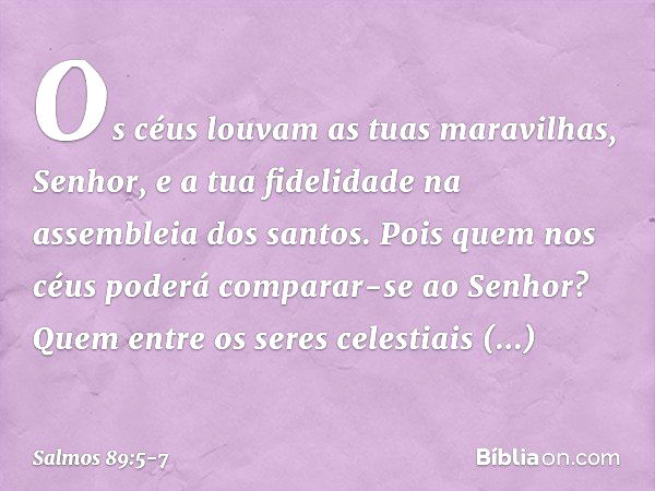 Os céus louvam as tuas maravilhas, Senhor,
e a tua fidelidade na assembleia dos santos. Pois quem nos céus
poderá comparar-se ao Senhor?
Quem entre os seres cel