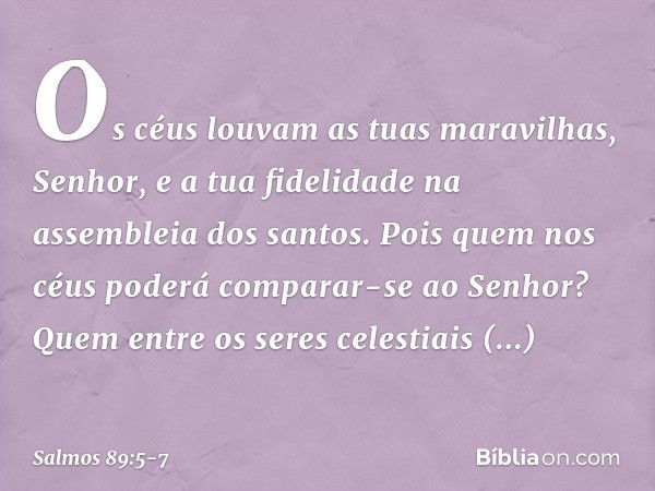 Os céus louvam as tuas maravilhas, Senhor,
e a tua fidelidade na assembleia dos santos. Pois quem nos céus
poderá comparar-se ao Senhor?
Quem entre os seres cel