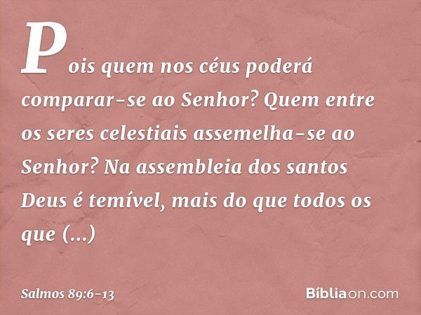 Pois quem nos céus
poderá comparar-se ao Senhor?
Quem entre os seres celestiais
assemelha-se ao Senhor? Na assembleia dos santos Deus é temível,
mais do que tod