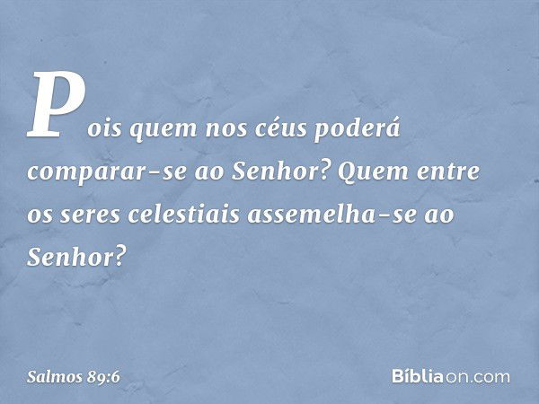 Pois quem nos céus
poderá comparar-se ao Senhor?
Quem entre os seres celestiais
assemelha-se ao Senhor? -- Salmo 89:6