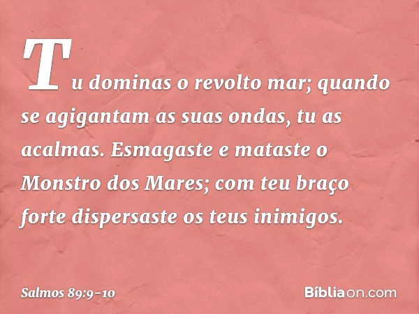 Tu dominas o revolto mar;
quando se agigantam as suas ondas,
tu as acalmas. Esmagaste e mataste o Monstro dos Mares;
com teu braço forte
dispersaste os teus ini