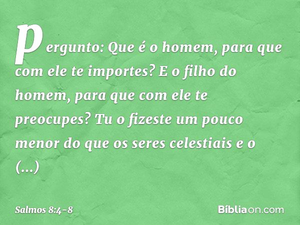 pergunto: Que é o homem,
para que com ele te importes?
E o filho do homem,
para que com ele te preocupes? Tu o fizeste um pouco menor
do que os seres celestiais