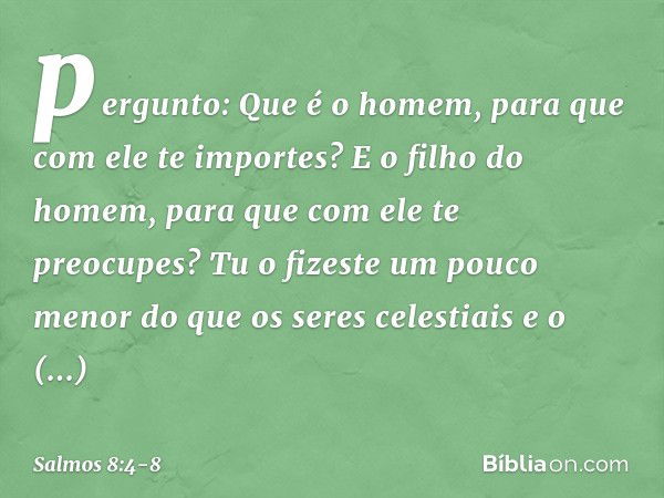 pergunto: Que é o homem,
para que com ele te importes?
E o filho do homem,
para que com ele te preocupes? Tu o fizeste um pouco menor
do que os seres celestiais