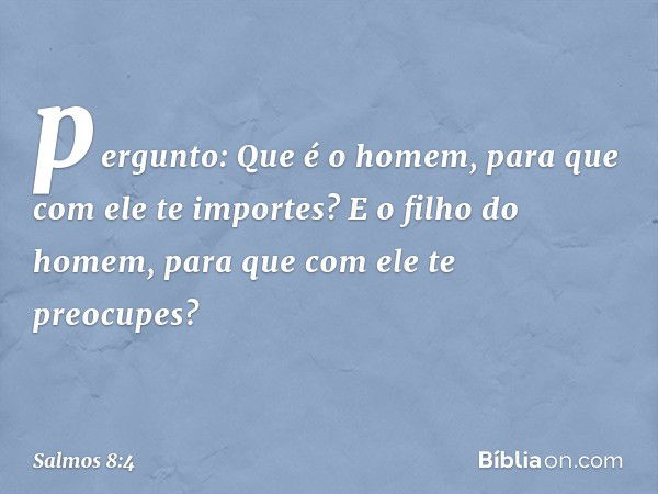 pergunto: Que é o homem,
para que com ele te importes?
E o filho do homem,
para que com ele te preocupes? -- Salmo 8:4