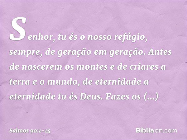 Senhor, tu és o nosso refúgio, sempre,
de geração em geração. Antes de nascerem os montes
e de criares a terra e o mundo,
de eternidade a eternidade tu és Deus.