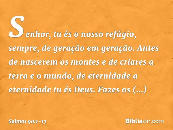 Senhor, tu és o nosso refúgio, sempre,
de geração em geração. Antes de nascerem os montes
e de criares a terra e o mundo,
de eternidade a eternidade tu és Deus.