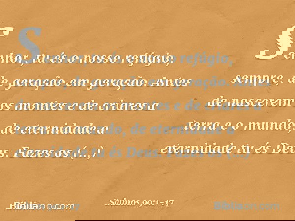 Senhor, tu és o nosso refúgio, sempre,
de geração em geração. Antes de nascerem os montes
e de criares a terra e o mundo,
de eternidade a eternidade tu és Deus.