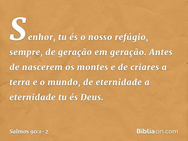 Senhor, tu és o nosso refúgio, sempre,
de geração em geração. Antes de nascerem os montes
e de criares a terra e o mundo,
de eternidade a eternidade tu és Deus.