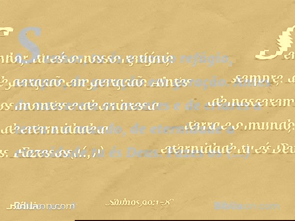 Senhor, tu és o nosso refúgio, sempre,
de geração em geração. Antes de nascerem os montes
e de criares a terra e o mundo,
de eternidade a eternidade tu és Deus.