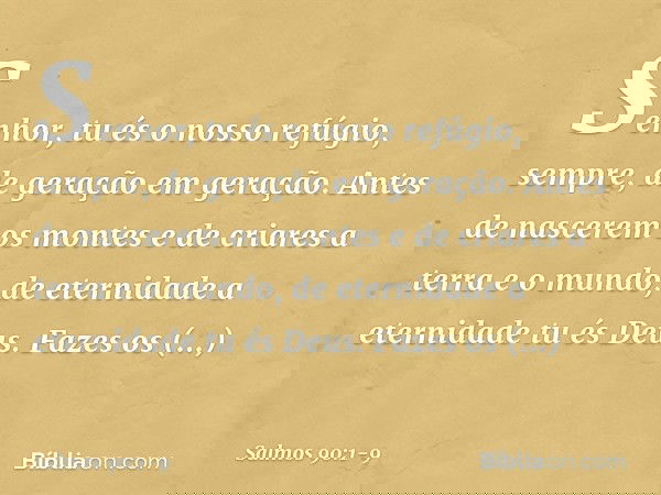 Senhor, tu és o nosso refúgio, sempre,
de geração em geração. Antes de nascerem os montes
e de criares a terra e o mundo,
de eternidade a eternidade tu és Deus.