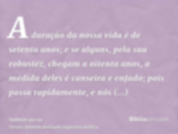 A duração da nossa vida é de setenta anos; e se alguns, pela sua robustez, chegam a oitenta anos, a medida deles é canseira e enfado; pois passa rapidamente, e 