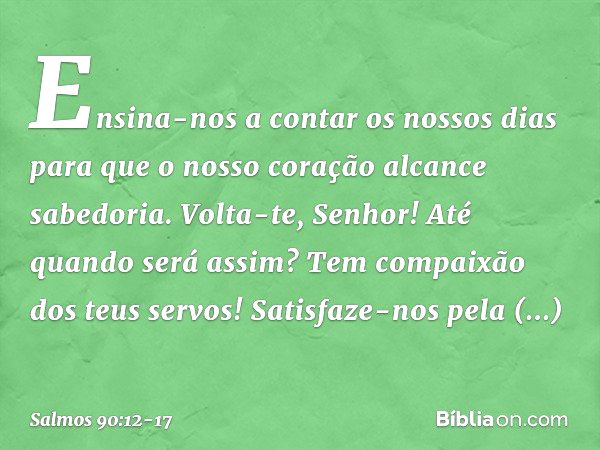 Ensina-nos a contar os nossos dias
para que o nosso coração alcance sabedoria. Volta-te, Senhor! Até quando será assim?
Tem compaixão dos teus servos! Satisfaze