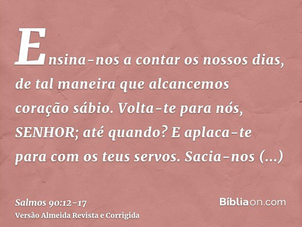 Ensina-nos a contar os nossos dias, de tal maneira que alcancemos coração sábio.Volta-te para nós, SENHOR; até quando? E aplaca-te para com os teus servos.Sacia