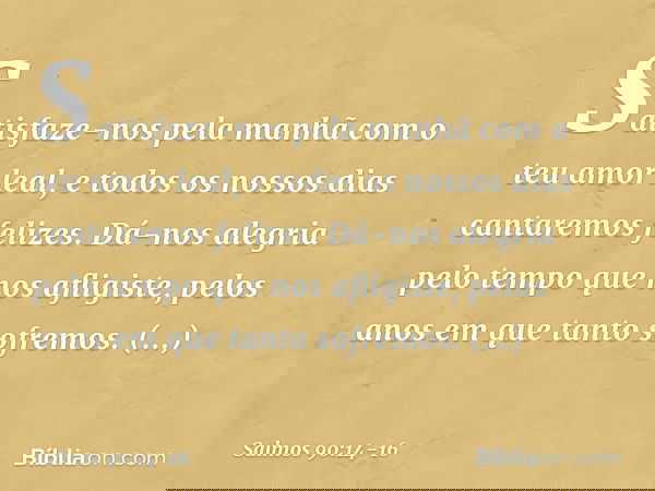Satisfaze-nos pela manhã
com o teu amor leal,
e todos os nossos dias cantaremos felizes. Dá-nos alegria pelo tempo que nos afligiste,
pelos anos em que tanto so