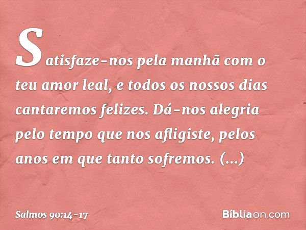 Satisfaze-nos pela manhã
com o teu amor leal,
e todos os nossos dias cantaremos felizes. Dá-nos alegria pelo tempo que nos afligiste,
pelos anos em que tanto so