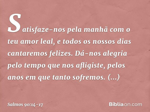 Satisfaze-nos pela manhã
com o teu amor leal,
e todos os nossos dias cantaremos felizes. Dá-nos alegria pelo tempo que nos afligiste,
pelos anos em que tanto so