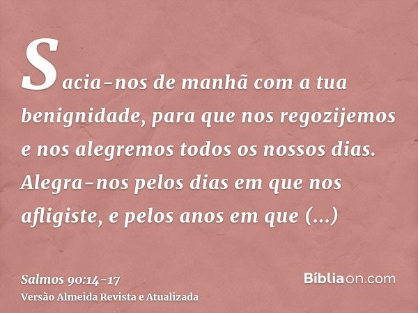 Sacia-nos de manhã com a tua benignidade, para que nos regozijemos e nos alegremos todos os nossos dias.Alegra-nos pelos dias em que nos afligiste, e pelos anos