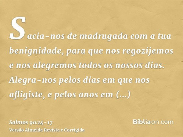 Sacia-nos de madrugada com a tua benignidade, para que nos regozijemos e nos alegremos todos os nossos dias.Alegra-nos pelos dias em que nos afligiste, e pelos 