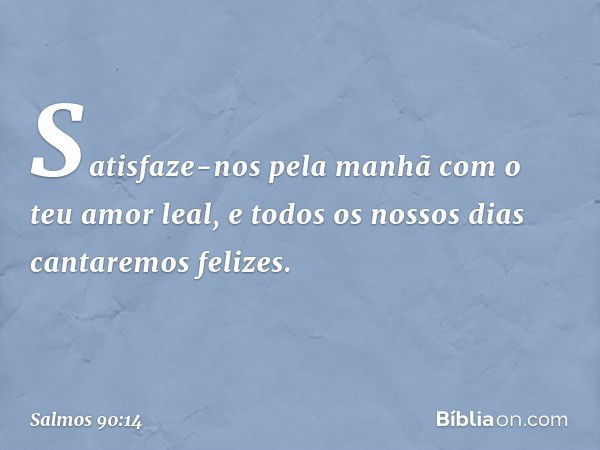 Satisfaze-nos pela manhã
com o teu amor leal,
e todos os nossos dias cantaremos felizes. -- Salmo 90:14