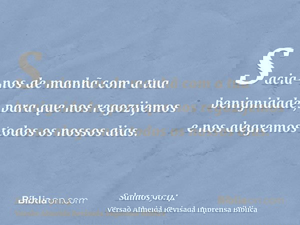 Sacia-nos de manhã com a tua benignidade, para que nos regozijemos e nos alegremos todos os nossos dias.