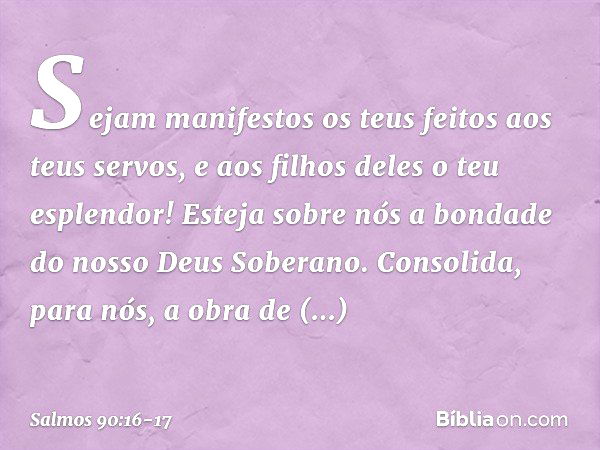 Sejam manifestos os teus feitos
aos teus servos,
e aos filhos deles o teu esplendor! Esteja sobre nós a bondade
do nosso Deus Soberano.
Consolida, para nós,
a o