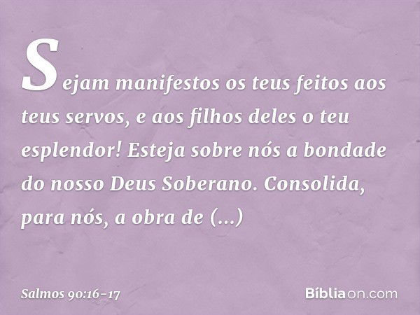 Sejam manifestos os teus feitos
aos teus servos,
e aos filhos deles o teu esplendor! Esteja sobre nós a bondade
do nosso Deus Soberano.
Consolida, para nós,
a o