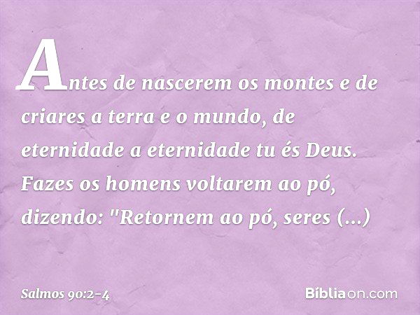 Antes de nascerem os montes
e de criares a terra e o mundo,
de eternidade a eternidade tu és Deus. Fazes os homens voltarem ao pó,
dizendo: "Retornem ao pó, ser