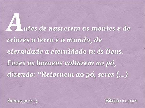 Antes de nascerem os montes
e de criares a terra e o mundo,
de eternidade a eternidade tu és Deus. Fazes os homens voltarem ao pó,
dizendo: "Retornem ao pó, ser