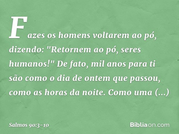 Fazes os homens voltarem ao pó,
dizendo: "Retornem ao pó, seres humanos!" De fato, mil anos para ti
são como o dia de ontem que passou,
como as horas da noite. 