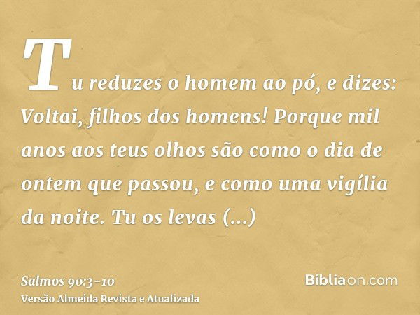 Tu reduzes o homem ao pó, e dizes: Voltai, filhos dos homens!Porque mil anos aos teus olhos são como o dia de ontem que passou, e como uma vigília da noite.Tu o