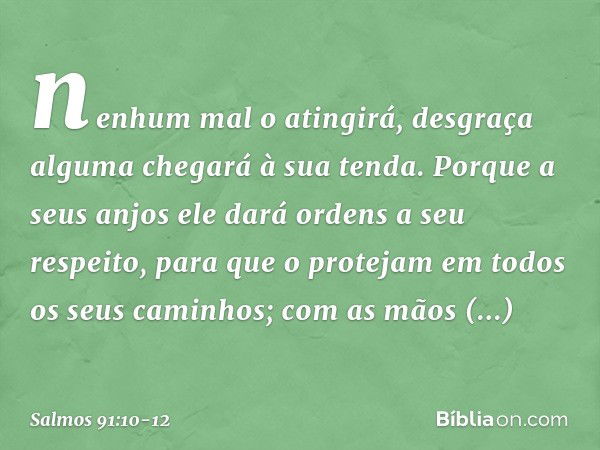 nenhum mal o atingirá,
desgraça alguma chegará à sua tenda. Porque a seus anjos ele dará ordens
a seu respeito,
para que o protejam em todos
os seus caminhos; c