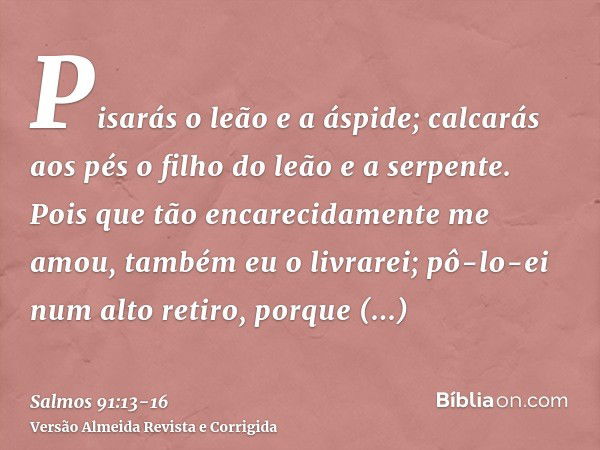 Pisarás o leão e a áspide; calcarás aos pés o filho do leão e a serpente.Pois que tão encarecidamente me amou, também eu o livrarei; pô-lo-ei num alto retiro, p