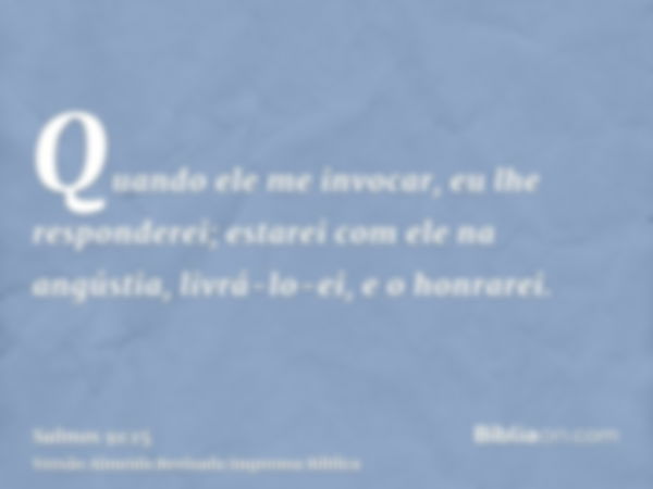 Quando ele me invocar, eu lhe responderei; estarei com ele na angústia, livrá-lo-ei, e o honrarei.