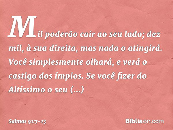 Mil poderão cair ao seu lado;
dez mil, à sua direita,
mas nada o atingirá. Você simplesmente olhará,
e verá o castigo dos ímpios. Se você fizer do Altíssimo o s