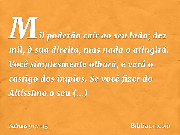 Mil poderão cair ao seu lado;
dez mil, à sua direita,
mas nada o atingirá. Você simplesmente olhará,
e verá o castigo dos ímpios. Se você fizer do Altíssimo o s