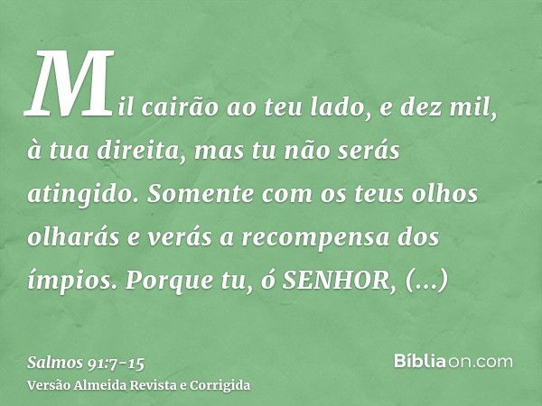 Mil cairão ao teu lado, e dez mil, à tua direita, mas tu não serás atingido.Somente com os teus olhos olharás e verás a recompensa dos ímpios.Porque tu, ó SENHO